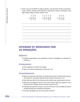 2.	Airton, aluno da 3a série, fez alguns cálculos, mas não tinha certeza se todos es-
Atividade do aluno
                         tavam corretos. Analise os três cálculos e ajude Airton a fazer a verificação. Caso
                         algum deles esteja incorreto, indique o erro.

                                      4 0 0                1 1 5 7 8                   9 9 9
                                    – 2 3 4                – 8 7 9 6                 – 4 7 3
                                      2 7 6                  1 7 8 2                   5 2 6




                     ATIVIDADE 23: BRINCANDO COM
                     AS OPERAÇÕES

                     Objetivo
                        „„ Perceber regularidades que possibilitem construir estratégias de resolução de
                           problemas.


                     Planejamento
                        „„ Como organizar os alunos? Em duplas.
                        „„ Quais os materiais necessários? Fichas de 1 a 9.


                     Encaminhamento
                        „„ Diga aos alunos que hoje terão um desafio para resolver. Proponha que pensem
                           como obter 15, somando 3 das fichas que contêm números de 1 a 9.
                        „„ Eles terão que obter 15 de modo que cada número seja usado apenas uma vez.
                        „„ Depois que conseguirem formar os trios de números, peça que registrem como
                           pensaram para conseguir formar números cuja soma é 15.
                        „„ O desafio não está nos números, mas sim em buscar uma estratégia que possa
                           ser generalizada para situações semelhantes.
                        „„ Uma das estratégias que os alunos podem pensar é:



296                    	Guia de Planejamento e Orientações Didáticas para o Professor da 3a série – Ciclo I
 