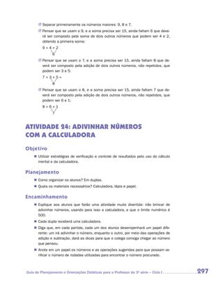 JJ Separar primeiramente os números maiores: 9, 8 e 7.
        JJ Pensar que se usam o 9, e a soma precisa ser 15, ainda faltam 6 que deve-
           rá ser composto pela soma de dois outros números que podem ser 4 e 2,
           obtendo a primeira soma:
    	     9+4+2
    		          6
        JJ Pensar que se usam o 7, e a soma precisa ser 15, ainda faltam 8 que de-
           verá ser composto pela adição de dois outros números, não repetidos, que
           podem ser 3 e 5:
    	     7+3+5=
    		          8
        JJ Pensar que se usam o 8, e a soma precisa ser 15, ainda faltam 7 que de-
           verá ser composto pela adição de dois outros números, não repetidos, que
           podem ser 6 e 1:
    	     8+6+1
    		          7


ATIVIDADE 24: ADIVINHAR NÚMEROS
COM A CALCULADORA
Objetivo
    „„ Utilizar estratégias de verificação e controle de resultados pelo uso do cálculo
       mental e da calculadora.

Planejamento
    „„ Como organizar os alunos? Em duplas.
    „„ Quais os materiais necessários? Calculadora, lápis e papel.

Encaminhamento
    „„ Explique aos alunos que farão uma atividade muito divertida: irão brincar de
       adivinhar números, usando para isso a calculadora, e que o limite numérico é
       500.
    „„ Cada dupla receberá uma calculadora.
    „„ Diga que, em cada partida, cada um dos alunos desempenhará um papel dife-
       rente: um irá adivinhar o número, enquanto o outro, por meio das operações de
       adição e subtração, dará as dicas para que o colega consiga chegar ao número
       que pensou.
    „„ Anote em um papel os números e as operações sugeridas para que possam ve-
       rificar o número de rodadas utilizadas para encontrar o número procurado.



Guia de Planejamento e Orientações Didáticas para o Professor da 3a série – Ciclo I       297
 