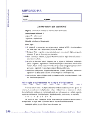 ATIVIDADE 24A
Atividade do aluno


                       NOME:___________________________________________________________________________

                       DATA: _____ /_______________	TURMA:____________________________________________



                                            Adivinhar números com a calculadora

                          Objetivo: Adivinhar um número no menor número de rodadas
                          Número de participantes: 2
                          Jogador A = adivinhador
                          Jogador B = dá as dicas
                          Material: calculadora, lápis e papel

                          Como jogar:
                          „„ O jogador B irá pensar em um número menor ou igual a 500 e o registrará em
                             um papel, sem que o adivinhador (jogador A) o veja.
                          „„ O jogador A diz e registra em sua calculadora um número de 3 dígitos, enquanto
                             o jogador B, que dá dicas, diz uma operação.
                          „„ Com a operação indicada, o jogador A (adivinhador) irá digitá-la na calculadora e
                             obter seu resultado.
                          „„ A partir do resultado obtido, o jogador que dá a dica diz novamente uma opera-
                             ção, e o jogador A digitará mais uma vez a operação, que resultará em um outro
                             número. Assim ocorre sucessivamente, até que este consiga chegar ao número
                             pensado e registrado no papel pelo jogador B (o que dá dicas).
                          „„ Terminada essa partida, os papéis se invertem, ou seja, quem foi o adivinhador
                             agora dará as dicas para que este possa chegar ao número pensado.
                          „„ Ganha o jogo quem conseguir fazer o colega adivinhar o número usando o me-
                             nor número de operações.


                     Resolução de problemas no campo multiplicativo

                          O senso comum trata a multiplicação como sendo a adição de parcelas iguais. No
                     entanto, “A conexão entre multiplicação e adição está centrada no processo de cálculo
                     da multiplicação: o cálculo da multiplicação pode ser feito usando-se a adição repetida
                     porque a multiplicação é distributiva em relação à adição, como ocorre no exemplo:
                          8 × 4 = (4 + 4 + 4 + 4+ 4 + 4+ 4 + 4)
                          Do ponto de vista conceitual, existe uma diferença significativa entre adição e
                     multiplicação, ou seja, entre o raciocínio aditivo e o raciocínio multiplicativo.
                          Raciocínio aditivo: o todo é igual à soma das partes.



298                     	Guia de Planejamento e Orientações Didáticas para o Professor da 3a série – Ciclo I
 