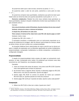 Se quisermos saber qual o valor do todo, somamos as partes: 3 + 4 = ...
     Se quisermos saber o valor de uma parte, subtraímos a outra parte do todo:
7 – 3 = ...
     Se quisermos comparar duas quantidades, analisamos que parte da maior quan-
tidade sobra se retirarmos dela uma quantia equivalente à outra parte: 4 – 3 = 1.
     Raciocínio multiplicativo: Relação fixa entre duas variáveis (duas grandezas ou
duas quantidades). Qualquer situação multiplicativa envolve duas quantidades em rela-
ção constante entre si.
     Exemplo:
     Uma caixa de bombons contém 25 bombons. Quantos bombons há em cinco caixas?
     Variáveis: números de caixas e números de bombons
     A relação fixa: 25 bombons em cada caixa
     Tânia comprou 3 metros de fita. Cada metro custa R$ 1,50. Quanto pagou ao todo?
     Variáveis: metro e reais
     A relação fixa: R$ 1,50 o metro ...”1
     É necessário considerar a multiplicação como um instrumento importante na re-
solução de problemas de contagem, além de oferecer oportunidade às crianças, desde
as séries iniciais, de terem contato com a proporcionalidade.
     As situações didáticas foram selecionadas de modo a permitir que os alunos am-
pliem o trabalho de exploração com os diferentes significados do campo multiplicativo:
proporcionalidade, comparação multiplicativa ou divisão comparativa, combinatória e
configuração retangular.

Proporcionalidade
      A relação de proporcionalidade direta simples dá origem ao pensamento multi-
plicativo, ou seja, comparação entre razões. Os problemas que envolvem essa ideia
encontram-se, com frequência, nas situações cotidianas.
     Exemplos:
     1.	 Joana vai comprar três caixas de paçoca. Uma caixa custa R$ 12,00. Quantos
         reais Joana gastará para comprar as paçocas?
     2.	 Na farmácia havia a seguinte oferta: levando 3 sabonetes pagam-se R$ 2,00.
         Márcia levou uma dúzia de sabonetes. Quanto ela pagou?
     3.	 Sandra pagou R$ 24,00 na compra de pacotes de meias que custavam
         R$ 4,00 cada um. Quantos pacotes de meias ela comprou?
     4.	 Sandra pagou R$ 12,00 por 4 pacotes de balas. Quanto custou cada pacote?

Comparação
     1.	 Nélson tem R$ 75,00 e Lílian tem o dobro. Quanto tem Lílian?

1	 Nunes, Terezinha; Campos, Tânia Maria Mendonça; Magina, Sandra; Brynt, Peter. Introdução à educa-
   ção matemática: os números e as operações numéricas. São Paulo: Proem Editora Ltda., 2001.




Guia de Planejamento e Orientações Didáticas para o Professor da 3a série – Ciclo I                    299
 