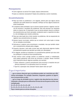 Planejamento
    „„ Como organizar os alunos? Em duplas, depois coletivamente.
    „„ Quais os materiais necessários? Cópias dos problemas a serem resolvidos.


Encaminhamento
    „„ Peça que leiam os problemas e, em seguida, solicite para que alguns alunos
       expliquem que tarefa deverá ser realizada. Verifique se ficou alguma dúvida ten-
       tando esclarecê-la.
    „„ O propósito desta atividade é que os alunos possam pensar e registrar uma for-
       ma de encontrar o resultado dos problemas. Eles não precisam ser resolvidos
       todos no mesmo dia. O importante é que os alunos possam discutir os diferen-
       tes procedimentos que foram pensados, ampliando assim o repertório de cálcu-
       lo e de estratégias para resolver problemas.
    „„ Peça que cada dupla leia e tente resolver os problemas, não se esquecendo de
       registrar seus procedimentos de solução.
    „„ Quando tiverem terminado, solicite que se reúnam com outra dupla e compa-
       rem as soluções encontradas.
    „„ Estimule-os a explicar como encontraram o resultado, mas que também obser-
       vem o procedimento utilizado pelos colegas.
    „„ Enquanto discutem, você pode circular pela sala observando algumas duplas,
       principalmente aquelas que percebe que estão com dificuldades.
    „„ Em seguida, socialize as respostas e os procedimentos pedindo que seus auto-
       res justifiquem a escolha de seus procedimentos.
    „„ Caso nenhum aluno consiga resolver os problemas usando a multiplicação,
       você poderá apresentar esta forma de encontrar a solução. Nesse momento
       seria importante discutir algumas questões, por exemplo:
       JJ Todos utilizaram o mesmo procedimento para encontrar a resposta dos pro-
          blemas propostos? E as operações foram as mesmas?
       JJ Qual foi a operação mais utilizada? Vocês sabem dizer por quê?


O que é importante:
   ... que os alunos observem que os problemas podem ser resolvidos por dife-
   rentes estratégias. Por exemplo: desenhos, esquemas, quadros ou algorit-
   mos (convencionais ou não).
   ... que ao longo da atividade ocorra o registro das descobertas dos alunos,
   chamando a atenção para as diferentes formas de escrita para se obter uma
   multiplicação:
   9 + 9 + 9 + 9 + 9 = 5 × 9 = 45
   5 + 5 + 5 + 5 + 5 + 5 = 5 + 5 + 5 + 5 = 9 × 5 = 45
   Faça o mesmo para as outras situações.



Guia de Planejamento e Orientações Didáticas para o Professor da 3a série – Ciclo I       301
 