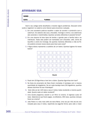 ATIVIDADE 25A
Atividade do aluno


                       NOME:___________________________________________________________________________

                       DATA: _____ /_______________	TURMA:____________________________________________


                         Você e seu colega serão desafiados a resolver alguns problemas. Discutam entre
                     vocês e registrem no caderno como fizeram para encontrar a solução.
                         1.	 Em uma sorveteria pode-se escolher o sabor do sorvete e combiná-lo com a
                             cobertura. Os sabores são coco, chocolate, morango e creme, e as coberturas
                             são caramelo e marshmallow. Quantos sorvetes diferentes é possível formar?
                         2.	 Em uma doceria há dois tipos de bomba: a grande para a família toda e as
                             individuais. Todas elas podem ser recheadas com chocolate, café, creme de
                             baunilha e creme de morango. De quantas maneiras diferentes a mãe do Pe-
                             dro poderia comprar esses doces para levar para casa?
                         3.	 A figura abaixo representa o auditório de um teatro. Quantos lugares há nesse
                             teatro?




                                                                 PALCO


                         4.	 Paulo tem 20 figurinhas e Ivan tem o dobro. Quantas figurinhas tem Ivan?
                         5.	 Na festa de aniversário de Clara foram montadas 4 bandejas com a mesma
                             quantidade de brigadeiros. Se em cada bandeja havia 36 brigadeiros, quantos
                             desses docinhos há nas 4 bandejas?
                         6.	 Vovó Júlia vai dar 120 reais a seus 4 netos; todos receberão a mesma quanti-
                            dade. Quanto cada um deles receberá?
                         7.	 Uma escola programou assistir a um filme no cinema. O ingresso custa 10
                             reais. Sabendo-se que foram pagos, na bilheteria, 350 reais, quantas crianças
                             foram ao cinema?
                         8.	 João Pedro é o neto mais velho de dona Maria. Uma vez por mês ela dá uma
                             mesada para seus 3 netos, repartindo da seguinte forma: para João a maior




302                     	Guia de Planejamento e Orientações Didáticas para o Professor da 3a série – Ciclo I
 