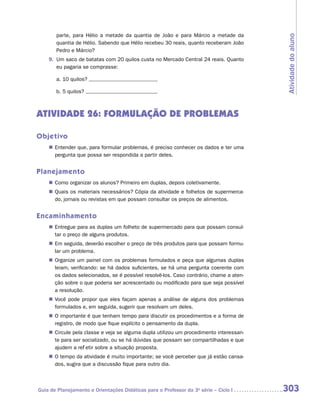 parte, para Hélio a metade da quantia de João e para Márcio a metade da




                                                                                         Atividade do aluno
       quantia de Hélio. Sabendo que Hélio recebeu 30 reais, quanto receberam João
       Pedro e Márcio?
    9.	 Um saco de batatas com 20 quilos custa no Mercado Central 24 reais. Quanto
        eu pagaria se comprasse:

       a.	10 quilos?

       b.	5 quilos?



ATIVIDADE 26: FORMULAÇÃO DE PROBLEMAS

Objetivo
    „„ Entender que, para formular problemas, é preciso conhecer os dados e ter uma
       pergunta que possa ser respondida a partir deles.


Planejamento
    „„ Como organizar os alunos? Primeiro em duplas, depois coletivamente.
    „„ Quais os materiais necessários? Cópia da atividade e folhetos de supermerca-
       do, jornais ou revistas em que possam consultar os preços de alimentos.


Encaminhamento
    „„ Entregue para as duplas um folheto de supermercado para que possam consul-
       tar o preço de alguns produtos.
    „„ Em seguida, deverão escolher o preço de três produtos para que possam formu-
       lar um problema.
    „„ Organize um painel com os problemas formulados e peça que algumas duplas
       leiam, verificando: se há dados suficientes, se há uma pergunta coerente com
       os dados selecionados, se é possível resolvê-los. Caso contrário, chame a aten-
       ção sobre o que poderia ser acrescentado ou modificado para que seja possível
       a resolução.
    „„ Você pode propor que eles façam apenas a análise de alguns dos problemas
       formulados e, em seguida, sugerir que resolvam um deles.
    „„ O importante é que tenham tempo para discutir os procedimentos e a forma de
       registro, de modo que fique explícito o pensamento da dupla.
    „„ Circule pela classe e veja se alguma dupla utilizou um procedimento interessan-
       te para ser socializado, ou se há dúvidas que possam ser compartilhadas e que
       ajudem a refletir sobre a situação proposta.
    „„ O tempo da atividade é muito importante; se você perceber que já estão cansa-
       dos, sugira que a discussão fique para outro dia.



Guia de Planejamento e Orientações Didáticas para o Professor da 3a série – Ciclo I      303
 