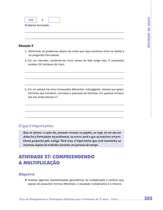 Atividade do aluno
       120        X
    Problema formulado




Situação 2
    1.	 Reformule os problemas abaixo de modo que haja coerência entre os dados e
        as perguntas formuladas.
    a.	Em um mercado, venderam-se cinco caixas de leite longa vida. O comprador
       recebeu 50 centavos de troco.




    b.	Em um parque há cinco brinquedos diferentes: roda-gigante, xícaras que giram,
       carrinhos que trombam, carrossel e pula-pula de bolinhas. Em quantos brinque-
       dos ela ainda precisa ir?




O que é importante:
   Que os alunos, a cada dia, possam revezar os papéis, ou seja, se um dia um
   deles foi o formulador de problemas, no outro, será o que vai resolver um pro-
   blema proposto pelo colega. Para isso, é importante que você mantenha as
   mesmas duplas de trabalho durante um período de tempo.


ATIVIDADE 27: COMPREENDENDO
A MULTIPLICAÇÃO

Objetivo
    „„ Analisar algumas representações geométricas da multiplicação e verificar que,
       apesar de possuírem formas diferentes, o resultado multiplicativo é o mesmo.




Guia de Planejamento e Orientações Didáticas para o Professor da 3a série – Ciclo I    305
 