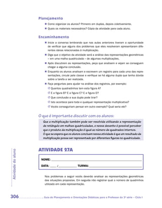 Planejamento
                        „„ Como organizar os alunos? Primeiro em duplas, depois coletivamente.
                        „„ Quais os materiais necessários? Cópia da atividade para cada aluno.


                     Encaminhamento
                        „„ Inicie a conversa lembrando que nas aulas anteriores tiveram a oportunidade
                           de verificar que alguns dos problemas que eles resolveram apresentaram dife-
                           rentes ideias relacionadas à multiplicação.
                        „„ Diga que o objetivo da atividade será a análise das representações geométricas
                           – em uma malha quadriculada – de algumas multiplicações.
                        „„ Após discutirem as representações, peça que analisem e vejam se conseguem
                           chegar a alguma conclusão.
                        „„ Enquanto os alunos analisam e escrevem um registro para cada uma das repre-
                           sentações, circule pela classe e verifique se há alguma dupla que tenha dúvida
                           sobre a tarefa a ser realizada.
                        „„ Faça perguntas para ajudar na análise dos registros, por exemplo:
                           JJ Quantos quadradinhos tem esta figura A?
                           JJ E a figura B? E a figura C? E a figura D?
                           JJ Que conclusão a sua dupla pode tirar?
                           JJ Isto acontece para toda e qualquer representação multiplicativa?
                           JJ Vocês conseguiriam pensar em outro exemplo? Qual seria ele?


                     O que é importante discutir com os alunos:
                       Que a multiplicação também pode ser resolvida utilizando a representação
                       de retângulo em malhas quadriculadas, e nesse desenho é possível perceber
                       que o produto da multiplicação é igual ao número de quadrados internos.
                       O que se espera que os alunos concluam nessa atividade é que um resultado da
                       multiplicação possa ser representado por diferentes figuras no quadriculado.


                     ATIVIDADE 27A
Atividade do aluno




                      NOME:___________________________________________________________________________

                      DATA: _____ /_______________	TURMA:____________________________________________


                        Nos problemas a seguir vocês deverão analisar as representações geométricas
                        das situações propostas. Em seguida irão registrar qual o número de quadrinhos
                        utilizado em cada representação.



306                    	Guia de Planejamento e Orientações Didáticas para o Professor da 3a série – Ciclo I
 