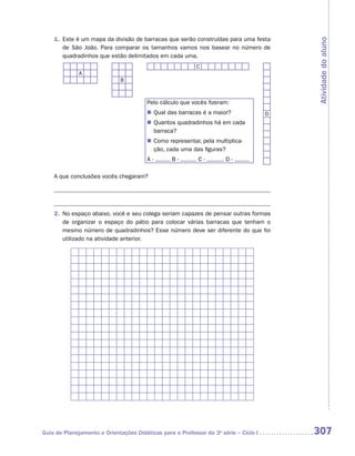 1.	 Este é um mapa da divisão de barracas que serão construídas para uma festa




                                                                                          Atividade do aluno
        de São João. Para comparar os tamanhos vamos nos basear no número de
        quadradinhos que estão delimitados em cada uma.
                                                           C
              A
                              B



                                        Pelo cálculo que vocês fizeram:
                                        „„ Qual das barracas é a maior?               D
                                        „„ Quantos quadradinhos há em cada
                                           barraca?
                                        „„ Como representar, pela multiplica-
                                           ção, cada uma das figuras?
                                        A-       B-         C-        D-

    A que conclusões vocês chegaram?




    2.	 No espaço abaixo, você e seu colega seriam capazes de pensar outras formas
        de organizar o espaço do pátio para colocar várias barracas que tenham o
        mesmo número de quadradinhos? Esse número deve ser diferente do que foi
        utilizado na atividade anterior.




Guia de Planejamento e Orientações Didáticas para o Professor da 3a série – Ciclo I       307
 
