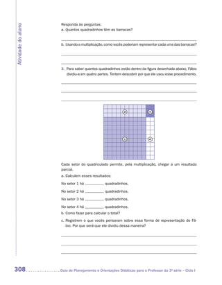 Responda às perguntas:
Atividade do aluno
                      a.	Quantos quadradinhos têm as barracas?


                      b.	Usando a multiplicação, como vocês poderiam representar cada uma das barracas?




                      3.	 Para saber quantos quadradinhos estão dentro da figura desenhada abaixo, Fábio
                          dividiu-a em quatro partes. Tentem descobrir por que ele usou esse procedimento.




                                                             2              3




                                                             1              4




                      Cada setor do quadriculado permite, pela multiplicação, chegar a um resultado
                      parcial.
                      a.	Calculem esses resultados:

                      No setor 1 há              quadradinhos.

                      No setor 2 há              quadradinhos.

                      No setor 3 há              quadradinhos.

                      No setor 4 há              quadradinhos.
                      b.	Como fazer para calcular o total?
                      c.	Registrem o que vocês pensaram sobre essa forma de representação do Fá-
                         bio. Por que será que ele dividiu dessa maneira?




308                  	Guia de Planejamento e Orientações Didáticas para o Professor da 3a série – Ciclo I
 
