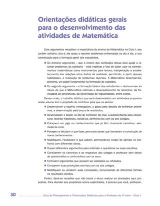 Orientações didáticas gerais
     para o desenvolvimento das
     atividades de Matemática
          Dois argumentos ressaltam a importância do ensino da Matemática no Ciclo I: seu
     caráter utilitário, isto é, ela ajuda a resolver problemas enfrentados no dia a dia, e sua
     contribuição para a formação geral dos estudantes.
          „„ Do primeiro argumento – que o ensino dos conteúdos dessa área ajuda a re-
             solver problemas do cotidiano – está implícito o fato de saber usar os conheci-
             mentos matemáticos como instrumentos para leitura, interpretação e estabe-
             lecimento das relações entre dados da realidade, permitindo, a partir dessas
             habilidades, a resolução de problemas diversos. A Matemática desempenha,
             portanto, um papel fundamental na formação de cidadãos.
          „„ Do segundo argumento – a formação básica dos estudantes – destacam-se as
             ideias de que a Matemática estimula o desenvolvimento do raciocínio, da for-
             mulação de conjecturas, da observação de regularidades, entre outras.
          Desse modo, o trabalho didático que será desenvolvido nas atividades propostas
     neste volume tem o propósito de contribuir para que os alunos:
          „„ Desenvolvam o espírito investigativo, o gosto pelo desafio de enfrentar proble-
             mas, a determinação pela busca de resultados.
          „„ Desenvolvam o prazer no ato de conhecer, de criar, a autoconfiança para conjec-
             turar, levantar hipóteses, validá-las, confrontá-las com as dos colegas.
          „„ Coloquem em jogo os conhecimentos que já têm, buscando caminhos, sem
             medo de errar.
          „„ Planejem e decidam o que fazer, percursos esses que favorecem a construção de
             novos conhecimentos.
          „„ Modifiquem, flexibilizem o que sabem, permitindo-se mudar de opinião no con-
             fronto com diferentes ideias.
          „„ Ouçam diferentes argumentos para entender e questionar as suas escolhas.
          „„ Considerem os caminhos e as respostas dos colegas e professor sem deixar
             de questioná-los e confrontá-los com os seus.
          „„ Formulem argumentos que possam ser validados ou refutados.
          „„ Comparem suas produções escritas com as dos colegas.
          „„ Modifiquem ou ampliem suas conclusões, comunicando de diferentes formas
             os resultados obtidos.
          Porém, deve-se ressaltar que não basta o aluno realizar as atividades aqui pro-
     postas. Para atender aos propósitos acima explicitados, é preciso que você, professor,



30      	Guia de Planejamento e Orientações Didáticas para o Professor da 3a série – Ciclo I
 