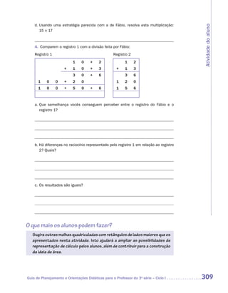 d.	Usando uma estratégia parecida com a de Fábio, resolva esta multiplicação:




                                                                                         Atividade do aluno
       15 × 17



    4.	 Comparem o registro 1 com a divisão feita por Fábio:
    Registro 1	                                    Registro 2

                           1    0    +    2               1     2
                      ×    1    0    +    3          ×    1     3
                           3    0    +    6               3     6
      1    0      0   +    2    0                    1    2     0
      1    0      0   +    5    0    +    6          1    5     6



    a.	Que semelhança vocês conseguem perceber entre o registro do Fábio e o
       r
       ­ egistro 1?




    b.	Há diferenças no raciocínio representado pelo registro 1 em relação ao registro
       2? Quais?




    c.	Os resultados são iguais?




O que mais os alunos podem fazer?
   Sugira outras malhas quadriculadas com retângulos de lados maiores que os
   apresentados nesta atividade. Isto ajudará a ampliar as possibilidades de
   representação de cálculo pelos alunos, além de contribuir para a construção
   da ideia de área.




Guia de Planejamento e Orientações Didáticas para o Professor da 3a série – Ciclo I      309
 