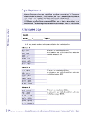 O que é importante:
                        Que os alunos percebam que multiplicar um número natural por 10 é o mesmo
                        que acrescentar um zero a esse número; por 100, o mesmo que acrescentar
                        dois zeros, e por 1.000, o mesmo que acrescentar três zeros.
                        Atividades semelhantes a essa possibilitam que os alunos generalizem essa
                        regularidade. Os cálculos podem ser validados ou não por meio da calculadora.


                     ATIVIDADE 30A
Atividade do aluno




                      NOME:___________________________________________________________________________

                      DATA: _____ /_______________	TURMA:____________________________________________


                         1.	O seu desafio será encontrar os resultados das multiplicações.

                     Situação 1
                     10 × 10 =                            Analisem os resultados obtidos
                                                          e escrevam o que vocês descobriram sobre as
                     12 × 10 =
                                                          multiplicações por 10.
                     100 × 10 =
                     123 × 10 =
                     1.000 × 10 =
                     1.234 × 10 =

                     Situação 2
                     20 × 100 =                           Analisem os resultados obtidos
                                                          e escrevam o que vocês descobriram sobre as
                     42 × 100 =
                                                          multiplicações por 100.
                     200 × 100 =
                     345 × 100 =
                     2.000 × 100 =
                     4.789 × 100 =

                     Situação 3
                     10 × 1.000 =                         Analisem os resultados obtidos
                                                          e escrevam o que vocês descobriram sobre as
                     72 × 1.000 =
                                                          multiplicações por 1.000.
                     100 × 1.000 =
                     147 × 1.000 =
                     1.000 × 1.000 =
                     3.235 × 1.000 =



314                     	Guia de Planejamento e Orientações Didáticas para o Professor da 3a série – Ciclo I
 