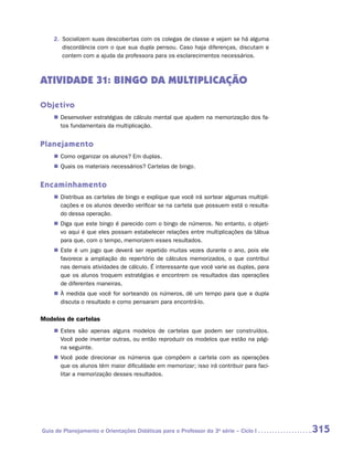 2.	 Socializem suas descobertas com os colegas de classe e vejam se há alguma
        discordância com o que sua dupla pensou. Caso haja diferenças, discutam e
        contem com a ajuda da professora para os esclarecimentos necessários.



ATIVIDADE 31: BINGO DA MULTIPLICAÇÃO

Objetivo
    „„ Desenvolver estratégias de cálculo mental que ajudem na memorização dos fa-
       tos fundamentais da multiplicação.


Planejamento
    „„ Como organizar os alunos? Em duplas.
    „„ Quais os materiais necessários? Cartelas de bingo.


Encaminhamento
    „„ Distribua as cartelas de bingo e explique que você irá sortear algumas multipli-
       cações e os alunos deverão verificar se na cartela que possuem está o resulta-
       do dessa operação.
    „„ Diga que este bingo é parecido com o bingo de números. No entanto, o objeti-
       vo aqui é que eles possam estabelecer relações entre multiplicações da tábua
       para que, com o tempo, memorizem esses resultados.
    „„ Este é um jogo que deverá ser repetido muitas vezes durante o ano, pois ele
       favorece a ampliação do repertório de cálculos memorizados, o que contribui
       nas demais atividades de cálculo. É interessante que você varie as duplas, para
       que os alunos troquem estratégias e encontrem os resultados das operações
       de diferentes maneiras.
    „„ À medida que você for sorteando os números, dê um tempo para que a dupla
       discuta o resultado e como pensaram para encontrá-lo.

Modelos de cartelas
    „„ Estes são apenas alguns modelos de cartelas que podem ser construídos.
       Você pode inventar outras, ou então reproduzir os modelos que estão na pági-
       na seguinte.
    „„ Você pode direcionar os números que compõem a cartela com as operações
       que os alunos têm maior dificuldade em memorizar; isso irá contribuir para faci-
       litar a memorização desses resultados.




Guia de Planejamento e Orientações Didáticas para o Professor da 3a série – Ciclo I       315
 