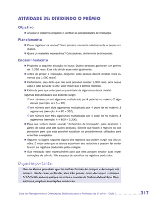 ATIVIDADE 32: DIVIDINDO O PRÊMIO
Objetivo
    „„ Analisar o problema proposto e verificar as possibilidades de resolução.

Planejamento
    „„ Como organizar os alunos? Num primeiro momento coletivamente e depois em
       duplas.
    „„ Quais os materiais necessários? Calculadoras, dinheirinho de brinquedo.

Encaminhamento
    „„ Proponha a seguinte situação na lousa: Quatro pessoas ganharam um prêmio
       de 3.280 reais. Elas irão dividir esse valor igualmente.
    „„ Antes de propor a resolução, pergunte: cada pessoa deverá receber mais ou
       menos que 1.000 reais?
    „„ Certamente, eles dirão que não será possível receber 1.000 reais, pois nesse
       caso o total seria de 4.000, valor maior que o prêmio recebido.
    „„ Estimule para que antecipem a quantidade de algarismos desta divisão.
    Algumas possibilidades que poderão surgir:
       JJ um número com um algarismo multiplicado por 4 pode ter no máximo 2 alga-
          rismos (exemplo: 4 × 5 = 20);
       JJ um número com dois algarismos multiplicado por 4 pode ter no máximo 3
          algarismos (exemplo: 4 × 80 = 320);
       JJ um número com três algarismos multiplicado por 4 pode ter no máximo 4
          algarismos (exemplo: 4 × 800 = 3.200).
    „„ Peça que tentem dividir, usando “dinheirinho de brinquedo”, para descobrir o
       ganho de cada uma das quatro pessoas. Solicite que façam o registro do que
       pensaram para que seja possível socializar os procedimentos utilizados para
       encontrar a resposta.
    „„ Seguem na página seguinte alguns dos registros que podem surgir nas discus-
       sões. É importante que os alunos exponham seu raciocínio e possam ter conta-
       to com os registros produzidos pelos colegas.
    „„ Sua mediação será imprescindível para que eles possam ampliar suas repre-
       sentações de cálculo. Não esqueça de socializar os registros produzidos.


O que é importante:
   Que os alunos percebam que há muitas formas de compor e decompor um
   número. Neste caso particular, eles irão pensar como decompor o número
   3.280 utilizando os valores de notas e moedas do Sistema Monetário. Des-
   sa forma, ampliam as relações numéricas.



Guia de Planejamento e Orientações Didáticas para o Professor da 3a série – Ciclo I   317
 