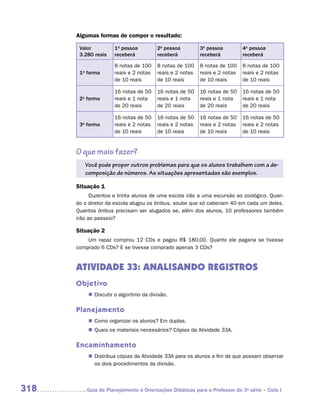 Algumas formas de compor o resultado:

       Valor         1a pessoa          2a pessoa         3a pessoa         4a pessoa
       3.280 reais   receberá           receberá          receberá          receberá

                     8 notas de 100     8 notas de 100    8 notas de 100    8 notas de 100
       1a forma      reais e 2 notas    reais e 2 notas   reais e 2 notas   reais e 2 notas
                     de 10 reais        de 10 reais       de 10 reais       de 10 reais

                     16 notas de 50     16 notas de 50    16 notas de 50    16 notas de 50
       2a forma      reais e 1 nota     reais e 1 nota    reais e 1 nota    reais e 1 nota
                     de 20 reais        de 20 reais       de 20 reais       de 20 reais

                     16 notas de 50     16 notas de 50    16 notas de 50    16 notas de 50
       3a forma      reais e 2 notas    reais e 2 notas   reais e 2 notas   reais e 2 notas
                     de 10 reais        de 10 reais       de 10 reais       de 10 reais


      O que mais fazer?
         Você pode propor outros problemas para que os alunos trabalhem com a de-
         composição de números. As situações apresentadas são exemplos.

      Situação 1
            Duzentos e trinta alunos de uma escola irão a uma excursão ao zoológico. Quan-
      do o diretor da escola alugou os ônibus, soube que só caberiam 40 em cada um deles.
      Quantos ônibus precisam ser alugados se, além dos alunos, 10 professores também
      irão ao passeio?

      Situação 2
          Um rapaz comprou 12 CDs e pagou R$ 180,00. Quanto ele pagaria se tivesse
      comprado 6 CDs? E se tivesse comprado apenas 3 CDs?


      ATIVIDADE 33: ANALISANDO REGISTROS
      Objetivo
          „„ Discutir o algoritmo da divisão.

      Planejamento
          „„ Como organizar os alunos? Em duplas.
          „„ Quais os materiais necessários? Cópias da Atividade 33A.

      Encaminhamento
          „„ Distribua cópias da Atividade 33A para os alunos a fim de que possam observar
             os dois procedimentos da divisão.



318      	Guia de Planejamento e Orientações Didáticas para o Professor da 3a série – Ciclo I
 