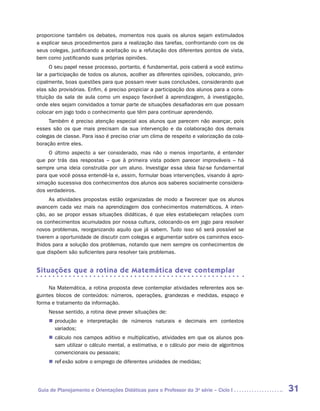 proporcione também os debates, momentos nos quais os alunos sejam estimulados
a explicar seus procedimentos para a realização das tarefas, confrontando com os de
seus colegas, justificando a aceitação ou a refutação dos diferentes pontos de vista,
bem como justificando suas próprias opiniões.
      O seu papel nesse processo, portanto, é fundamental, pois caberá a você estimu-
lar a participação de todos os alunos, acolher as diferentes opiniões, colocando, prin-
cipalmente, boas questões para que possam rever suas conclusões, considerando que
elas são provisórias. Enfim, é preciso propiciar a participação dos alunos para a cons-
tituição da sala de aula como um espaço favorável à aprendizagem, à investigação,
onde eles sejam convidados a tomar parte de situações desafiadoras em que possam
colocar em jogo todo o conhecimento que têm para continuar aprendendo.
     Também é preciso atenção especial aos alunos que parecem não avançar, pois
esses são os que mais precisam da sua intervenção e da colaboração dos demais
colegas de classe. Para isso é preciso criar um clima de respeito e valorização da cola-
boração entre eles.
     O último aspecto a ser considerado, mas não o menos importante, é entender
que por trás das respostas – que à primeira vista podem parecer improváveis – há
sempre uma ideia construída por um aluno. Investigar essa ideia faz-se fundamental
para que você possa entendê-la e, assim, formular boas intervenções, visando à apro-
ximação sucessiva dos conhecimentos dos alunos aos saberes socialmente considera-
dos verdadeiros.
      As atividades propostas estão organizadas de modo a favorecer que os alunos
avancem cada vez mais na aprendizagem dos conhecimentos matemáticos. A inten-
ção, ao se propor essas situações didáticas, é que eles estabeleçam relações com
os conhecimentos acumulados por nossa cultura, colocando-os em jogo para resolver
novos problemas, reorganizando aquilo que já sabem. Tudo isso só será possível se
tiverem a oportunidade de discutir com colegas e argumentar sobre os caminhos esco-
lhidos para a solução dos problemas, notando que nem sempre os conhecimentos de
que dispõem são suficientes para resolver tais problemas.


Situações que a rotina de Matemática deve contemplar

     Na Matemática, a rotina proposta deve contemplar atividades referentes aos se-
guintes blocos de conteúdos: números, operações, grandezas e medidas, espaço e
forma e tratamento da informação.
     Nesse sentido, a rotina deve prever situações de:
     „„ produção e interpretação de números naturais e decimais em contextos
        v
        ­ ariados;
     „„ cálculo nos campos aditivo e multiplicativo, atividades em que os alunos pos-
        sam utilizar o cálculo mental, a estimativa, e o cálculo por meio de algoritmos
        convencionais ou pessoais;
     „„ reflexão sobre o emprego de diferentes unidades de medidas;




Guia de Planejamento e Orientações Didáticas para o Professor da 3a série – Ciclo I        31
 