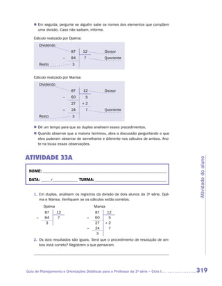 „„ Em seguida, pergunte se alguém sabe os nomes dos elementos que compõem
       uma divisão. Caso não saibam, informe.

    Cálculo realizado por Djalma:
          Dividendo
                               87   12           Divisor
                           –   84   7            Quociente
          Resto                3


    Cálculo realizado por Marisa:
          Dividendo
                               87   12           Divisor
                           –   60    5
                               27   +2
                           –   24    7           Quociente
          Resto                3

    „„ Dê um tempo para que as duplas analisem esses procedimentos.
    „„ Quando observar que a maioria terminou, abra a discussão perguntando o que
       eles puderam observar de semelhante e diferente nos cálculos de ambos. Ano-
       te na lousa essas observações.


ATIVIDADE 33A




                                                                                        Atividade do aluno
 NOME:___________________________________________________________________________

 DATA: _____ /_______________	TURMA:____________________________________________


    1.	 Em duplas, analisem os registros da divisão de dois alunos da 3a série, Djal-
        ma e Marisa. Verifiquem se os cálculos estão corretos.
            Djalma                          Marisa
             87       12                    87        12
      –      84       7                 –   60         5
             3                              27       +2
                                        –   24         7
                                             3
    2.	 Os dois resultados são iguais. Será que o procedimento de resolução de am-
        bos está correto? Registrem o que pensaram.




Guia de Planejamento e Orientações Didáticas para o Professor da 3a série – Ciclo I     319
 
