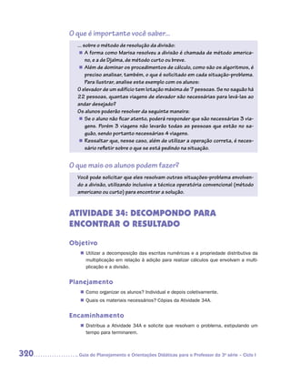 O que é importante você saber...
        ... sobre o método de resolução da divisão:
         „„ A forma como Marisa resolveu a divisão é chamada de método america-
             no, e a de Djalma, de método curto ou breve.
         „„ Além de dominar os procedimentos de cálculo, como são os algoritmos, é
             preciso analisar, também, o que é solicitado em cada situação-problema.
             Para ilustrar, analise este exemplo com os alunos:
        O elevador de um edifício tem lotação máxima de 7 pessoas. Se no saguão há
        22 pessoas, quantas viagens de elevador são necessárias para levá-las ao
        andar desejado?
        Os alunos poderão resolver da seguinte maneira:
         „„ Se o aluno não ficar atento, poderá responder que são necessárias 3 via-
             gens. Porém 3 viagens não levarão todas as pessoas que estão no sa-
             guão, sendo portanto necessárias 4 viagens.
         „„ Ressaltar que, nesse caso, além de utilizar a operação correta, é neces-
             sário refletir sobre o que se está pedindo na situação.


      O que mais os alunos podem fazer?
        Você pode solicitar que eles resolvam outras situações-problema envolven-
        do a divisão, utilizando inclusive a técnica operatória convencional (método
        americano ou curto) para encontrar a solução.


      ATIVIDADE 34: DECOMPONDO PARA
      ENCONTRAR O RESULTADO

      Objetivo
         „„ Utilizar a decomposição das escritas numéricas e a propriedade distributiva da
            multiplicação em relação à adição para realizar cálculos que envolvam a multi-
            plicação e a divisão.


      Planejamento
         „„ Como organizar os alunos? Individual e depois coletivamente.
         „„ Quais os materiais necessários? Cópias da Atividade 34A.


      Encaminhamento
         „„ Distribua a Atividade 34A e solicite que resolvam o problema, estipulando um
            tempo para terminarem.



320     	Guia de Planejamento e Orientações Didáticas para o Professor da 3a série – Ciclo I
 