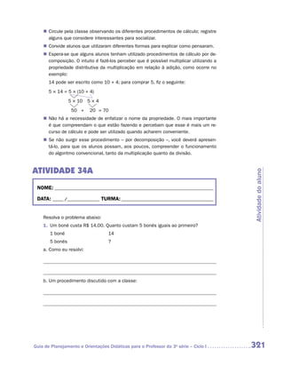 „„ Circule pela classe observando os diferentes procedimentos de cálculo; registre
       alguns que considere interessantes para socializar.
    „„ Convide alunos que utilizaram diferentes formas para explicar como pensaram.
    „„ Espera-se que alguns alunos tenham utilizado procedimentos de cálculo por de-
       composição. O intuito é fazê-los perceber que é possível multiplicar utilizando a
       propriedade distributiva da multiplicação em relação à adição, como ocorre no
       exemplo:
    	 14 pode ser escrito como 10 + 4; para comprar 5, fiz o seguinte:
    	 5 × 14 = 5 × (10 + 4)
    	              5 × 10	 5 × 4
    	               50	 +	 20	 = 70
    „„ Não há a necessidade de enfatizar o nome da propriedade. O mais importante
       é que compreendam o que estão fazendo e percebam que esse é mais um re-
       curso de cálculo e pode ser utilizado quando acharem conveniente.
    „„ Se não surgir esse procedimento – por decomposição –, você deverá apresen-
       tá-lo, para que os alunos possam, aos poucos, compreender o funcionamento
       do algoritmo convencional, tanto da multiplicação quanto da divisão.


ATIVIDADE 34A




                                                                                           Atividade do aluno
 NOME:___________________________________________________________________________

 DATA: _____ /_______________	TURMA:____________________________________________


    Resolva o problema abaixo:
    1.	 Um boné custa R$ 14,00. Quanto custam 5 bonés iguais ao primeiro?
        1 boné 	                   14
        5 bonés 	                  ?
    a.	Como eu resolvi:




    b.	Um procedimento discutido com a classe:




Guia de Planejamento e Orientações Didáticas para o Professor da 3a série – Ciclo I        321
 