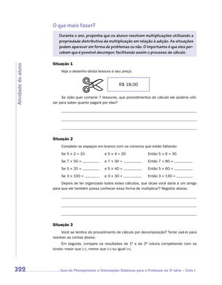 O que mais fazer?
                        Durante o ano, proponha que os alunos resolvam multiplicações utilizando a
                        propriedade distributiva da multiplicação em relação à adição. As situações
                        podem aparecer em forma de problemas ou não. O importante é que eles per-
                        cebam que é possível decompor, facilitando assim o processo de cálculo.

                     Situação 1
Atividade do aluno




                          Veja o desenho desta tesoura e seu preço:


                                                            R$ 18,00

                          Se João quer comprar 7 tesouras, que procedimentos de cálculo ele poderia utili-
                     zar para saber quanto pagará por elas?




                     Situação 2
                          Complete os espaços em branco com os números que estão faltando:

                          Se 5 × 2 = 10             e 5 × 4 = 20              Então 5 × 6 = 30
                          Se 7 × 50 =               e 7 × 30 =                Então 7 × 80 =
                          Se 5 × 20 =               e 5 × 40 =                Então 5 × 60 =
                          Se 3 × 100 =              e 3 × 30 =                Então 3 × 130 =
                          Depois de ter organizado todos estes cálculos, que dicas você daria a um amigo
                     para que ele também possa conhecer essa forma de multiplicar? Registre abaixo.




                     Situação 3
                          Você se lembra do procedimento de cálculo por decomposição? Tente usá-lo para
                     resolver as contas abaixo.
                          Em seguida, compare os resultados da 1ª e da 3ª coluna completando com os
                     sinais: maior que (), menor que () ou igual (=).




322                     	Guia de Planejamento e Orientações Didáticas para o Professor da 3a série – Ciclo I
 
