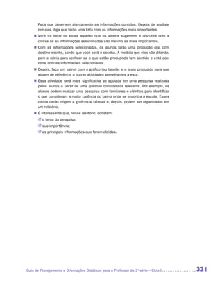 Peça que observem atentamente as informações contidas. Depois de analisa-
       rem-nas, diga que farão uma lista com as informações mais importantes.
    „„ Você irá listar na lousa aquelas que os alunos sugerirem e discutirá com a
       c
       ­ lasse se as informações selecionadas são mesmo as mais importantes.
    „„ Com as informações selecionadas, os alunos farão uma produção oral com
       destino escrito, sendo que você será o escriba. À medida que eles vão ditando,
       pare e releia para verificar se o que estão produzindo tem sentido e está coe-
       rente com as informações selecionadas.
    „„ Depois, faça um painel com o gráfico (ou tabela) e o texto produzido para que
       sirvam de referência a outras atividades semelhantes a esta.
    „„ Essa atividade será mais significativa se apoiada em uma pesquisa realizada
       pelos alunos a partir de uma questão considerada relevante. Por exemplo, os
       alunos podem realizar uma pesquisa com familiares e vizinhos para identificar
       o que consideram a maior carência do bairro onde se encontra a escola. Esses
       dados darão origem a gráficos e tabelas e, depois, podem ser organizados em
       um relatório.
    „„ É interessante que, nesse relatório, constem:
       JJ o tema da pesquisa;
       JJ sua importância;
       JJ as principais informações que foram obtidas.




Guia de Planejamento e Orientações Didáticas para o Professor da 3a série – Ciclo I     331
 