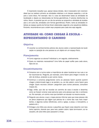 É importante ressaltar que, apesar dessa divisão, não é necessário nem recomen-
      dável que se realizem primeiro as atividades relativas a um desses aspectos, e só de-
      pois o outro bloco. Por exemplo: não é o caso de desenvolver todas as atividades de
      localização e depois as relacionadas às formas geométricas. É preciso distribuí-las na
      rotina. Assim, é possível que em um dia da semana se proponha a atividade de localiza-
      ção e, em outro dia, atividades com formas geométricas. Porém, tanto as atividades re-
      lativas ao espaço quanto às formas foram elaboradas seguindo uma sequência didática.
      Portanto, recomenda-se que a ordem aqui proposta para cada eixo seja seguida.



      ATIVIDADE 40: COMO CHEGAR À ESCOLA –
      REPRESENTANDO O CAMINHO

      Objetivo
           „„ Levantar os conhecimentos prévios dos alunos sobre a representação da locali-
              zação e a posição de uma pessoa ou um objeto em um espaço físico.


      Planejamento
           „„ Como organizar os alunos? Individual e, em seguida, coletivamente.
           „„ Quais os materiais necessários? Uma folha de papel sulfite para cada aluno,
              lápis de cor.


      Encaminhamento
           „„ Converse com a turma sobre a importância de saber localizar-se nas ruas e sa-
              ber locomover-se. Pergunte, por exemplo, como fazem para chegar à escola: se
              vêm de ônibus, andando ou por outros meios.
           „„ Continue a conversa perguntando como as pessoas fazem quando querem
              chegar a determinado lugar e se perdem, ou, se não sabem, como fazem para
              chegar. Quais recursos utilizam: perguntam para outras pessoas, consultam
              mapas etc.
           „„ Diga, então, que vão se recordar do caminho de casa à escola e desenhar,
              como se fossem ensinar esse percurso para uma pessoa que não o conheces-
              se. Por exemplo, um vizinho novo que também vai estudar na mesma escola.
           „„ Pergunte aos alunos o que o mapa precisa informar para que essa pessoa não
              se perca (espera-se que digam que precisa ter o nome das ruas mais impor-
              tantes, e algumas outras referências, como a igreja, a praça, o mercadinho, a
              padaria etc.).
           „„ Entregue uma folha aos alunos e peça-lhes que façam esse desenho com bas-
              tante capricho, dizendo que, para isso, podem colorir. Após terminarem, se ne-
              cessário, dê outra folha para passarem a limpo.




334      	Guia de Planejamento e Orientações Didáticas para o Professor da 3a série – Ciclo I
 