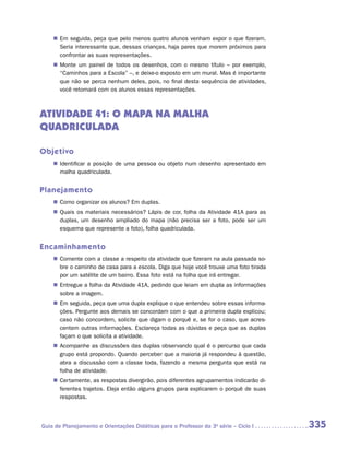 „„ Em seguida, peça que pelo menos quatro alunos venham expor o que fizeram.
       Seria interessante que, dessas crianças, haja pares que morem próximos para
       confrontar as suas representações.
    „„ Monte um painel de todos os desenhos, com o mesmo título – por exemplo,
       “Caminhos para a Escola” –, e deixe-o exposto em um mural. Mas é importante
       que não se perca nenhum deles, pois, no final desta sequência de atividades,
       você retomará com os alunos essas representações.



ATIVIDADE 41: O MAPA NA MALHA
QUADRICULADA

Objetivo
    „„ Identificar a posição de uma pessoa ou objeto num desenho apresentado em
       malha quadriculada.


Planejamento
    „„ Como organizar os alunos? Em duplas.
    „„ Quais os materiais necessários? Lápis de cor, folha da Atividade 41A para as
       duplas, um desenho ampliado do mapa (não precisa ser a foto, pode ser um
       esquema que represente a foto), folha quadriculada.


Encaminhamento
    „„ Comente com a classe a respeito da atividade que fizeram na aula passada so-
       bre o caminho de casa para a escola. Diga que hoje você trouxe uma foto tirada
       por um satélite de um bairro. Essa foto está na folha que irá entregar.
    „„ Entregue a folha da Atividade 41A, pedindo que leiam em dupla as informações
       sobre a imagem.
    „„ Em seguida, peça que uma dupla explique o que entendeu sobre essas informa-
       ções. Pergunte aos demais se concordam com o que a primeira dupla explicou;
       caso não concordem, solicite que digam o porquê e, se for o caso, que acres-
       centem outras informações. Esclareça todas as dúvidas e peça que as duplas
       façam o que solicita a atividade.
    „„ Acompanhe as discussões das duplas observando qual é o percurso que cada
       grupo está propondo. Quando perceber que a maioria já respondeu à questão,
       abra a discussão com a classe toda, fazendo a mesma pergunta que está na
       folha de atividade.
    „„ Certamente, as respostas divergirão, pois diferentes agrupamentos indicarão di-
       ferentes trajetos. Eleja então alguns grupos para explicarem o porquê de suas
       respostas.



Guia de Planejamento e Orientações Didáticas para o Professor da 3a série – Ciclo I      335
 