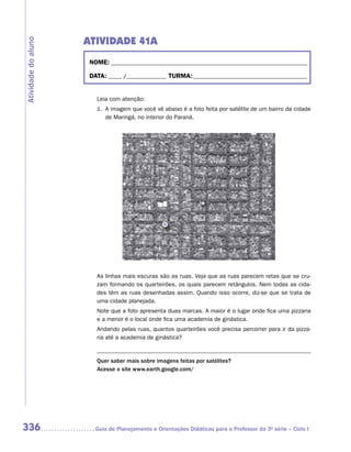 ATIVIDADE 41A
Atividade do aluno


                      NOME: __________________________________________________________________________

                      DATA: _____ /_______________ TURMA: ___________________________________________


                        Leia com atenção:
                        1. A imagem que você vê abaixo é a foto feita por satélite de um bairro da cidade
                           de Maringá, no interior do Paraná.




                        As linhas mais escuras são as ruas. Veja que as ruas parecem retas que se cru-
                        zam formando os quarteirões, os quais parecem retângulos. Nem todas as cida-
                        des têm as ruas desenhadas assim. Quando isso ocorre, diz-se que se trata de
                        uma cidade planejada.
                        Note que a foto apresenta duas marcas. A maior é o lugar onde fica uma pizzaria
                        e a menor é o local onde fica uma academia de ginástica.
                        Andando pelas ruas, quantos quarteirões você precisa percorrer para ir da pizza-
                        ria até a academia de ginástica?


                        Quer saber mais sobre imagens feitas por satélites?
                        Acesse o site www.earth.google.com/




336                     Guia de Planejamento e Orientações Didáticas para o Professor da 3a série – Ciclo I
 