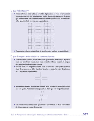 O que mais fazer?
   „„ Ainda referindo-se à foto do satélite, diga que se as ruas se cruzassem
      formando quarteirões quadrados e todos do mesmo tamanho, diríamos
      que elas formam um desenho chamado malha quadriculada. Mostre uma
      folha quadriculada como a que segue abaixo:




   „„ Diga que na próxima aula utilizarão a malha para realizar uma atividade.


O que é importante discutir com os alunos:
   „„ Que em casos como o deste mapa, dos quarteirões de Maringá, algumas
      ruas são paralelas, e que duas ruas paralelas não se cruzam. A largura
      dos quarteirões é sempre a mesma.
   „„ Outras ruas são perpendiculares. Elas se cruzam, e os quatro quartei-
      rões do cruzamento têm “cantos” iguais, ou seja, formam ângulos de
      90º; veja a ilustração abaixo:




   „„ No desenho abaixo, as ruas se cruzam, mas os cantos dos quarteirões
      não são iguais. Nesse caso, não podemos dizer que são perpendiculares.




   „„ Em uma malha quadriculada, geralmente chamamos as filas horizontais
      de linhas, e as verticais, de colunas.



Guia de Planejamento e Orientações Didáticas para o Professor da 3a série – Ciclo I   337
 