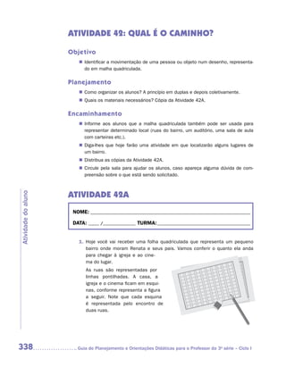 ATIVIDADE 42: QUAL É O CAMINHO?

                     Objetivo
                        „„ Identificar a movimentação de uma pessoa ou objeto num desenho, representa-
                           do em malha quadriculada.

                     Planejamento
                        „„ Como organizar os alunos? A princípio em duplas e depois coletivamente.
                        „„ Quais os materiais necessários? Cópia da Atividade 42A.

                     Encaminhamento
                        „„ Informe aos alunos que a malha quadriculada também pode ser usada para
                           representar determinado local (ruas do bairro, um auditório, uma sala de aula
                           com carteiras etc.).
                        „„ Diga-lhes que hoje farão uma atividade em que localizarão alguns lugares de
                           um bairro.
                        „„ Distribua as cópias da Atividade 42A.
                        „„ Circule pela sala para ajudar os alunos, caso apareça alguma dúvida de com-
                           preensão sobre o que está sendo solicitado.



                     Atividade 42A
Atividade do aluno




                      NOME:___________________________________________________________________________

                      DATA: _____ /_______________	TURMA:____________________________________________


                        1.	 Hoje você vai receber uma folha quadriculada que representa um pequeno
                            bairro onde moram Renata e seus pais. Vamos conferir o quanto ela anda
                            para chegar à igreja e ao cine-
                            ma do lugar.
                           As ruas são representadas por
                           linhas pontilhadas. A casa, a
                           igreja e o cinema ficam em esqui-
                           nas, conforme representa a figura
                           a seguir. Note que cada esquina
                           é representada pelo encontro de
                           duas ruas.




338                    	Guia de Planejamento e Orientações Didáticas para o Professor da 3a série – Ciclo I
 