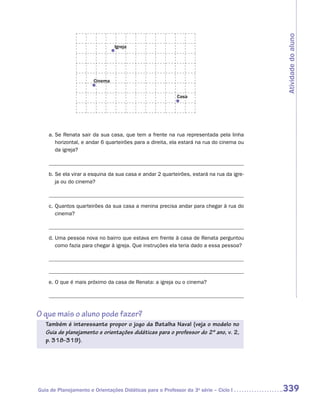 Atividade do aluno
                                Igreja




                       Cinema


                                                           Casa




    a.	Se Renata sair da sua casa, que tem a frente na rua representada pela linha
       horizontal, e andar 6 quarteirões para a direita, ela estará na rua do cinema ou
       da igreja?



    b.	Se ela virar a esquina da sua casa e andar 2 quarteirões, estará na rua da igre-
       ja ou do cinema?



    c.	Quantos quarteirões da sua casa a menina precisa andar para chegar à rua do
       cinema?



    d.	Uma pessoa nova no bairro que estava em frente à casa de Renata perguntou
       como fazia para chegar à igreja. Que instruções ela teria dado a essa pessoa?




    e.	O que é mais próximo da casa de Renata: a igreja ou o cinema?




O que mais o aluno pode fazer?
   Também é interessante propor o jogo da Batalha Naval (veja o modelo no
   Guia de planejamento e orientações didáticas para o professor do 2º ano, v. 2,
   p. 318-319).




Guia de Planejamento e Orientações Didáticas para o Professor da 3a série – Ciclo I       339
 