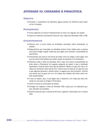 ATIVIDADE 43: CHEGANDO À PINACOTECA

      Objetivo
         „„ Perceber a importância de identificar alguns pontos de referência para locali­
                                                                                         -
            zar-se no espaço.


      Planejamento
         „„ Como organizar os alunos? Coletivamente no início. Em seguida, em duplas.
         „„ Quais os materiais necessários? Guia de ruas, cópia das Atividades 43A e 43B.


      Encaminhamento
         „„ Retome com a turma todas as atividades realizadas sobre localização no
            e
            ­ spaço.
         „„ Pergunte-lhes que instruções na atividade anterior foram dadas para a pessoa
            que queria chegar à igreja. Espera-se que digam que contaram a quantidade de
            quarteirões.
         „„ Informe-lhes que essa é uma forma de saber como se chega a certo lugar, mas
            que há outras informações que podem ajudar as pessoas a se localizarem.
         „„ Distribua então a folha da Atividade 43A e faça uma leitura compartilhada do
            texto sobre a Pinacoteca. Em seguida, pergunte se sabem o que a ilustração
            representa e onde já viram esse tipo de desenho. Mostre um guia de ruas e ve-
            rifique se conhecem esse tipo de livro. Informe que se trata de um guia de ruas
            e que algumas pessoas o utilizam para ir a lugares que não conhecem. Informe
            aos alunos que os guias de rua e os mapas das cidades são feitos sobre ma-
            lhas quadriculadas.
         „„ O que se espera, aqui, é que digam que o desenho é um mapa que está indi-
            cando as ruas para se chegar à Pinacoteca.
         „„ Anote na lousa as conclusões da classe.
         „„ Entregue em seguida a folha da Atividade 43B e peça que, em pequenos gru-
            pos, discutam as questões.
         „„ Quando observar que a maioria já terminou, organize a discussão com a classe
            toda.




340     	Guia de Planejamento e Orientações Didáticas para o Professor da 3a série – Ciclo I
 