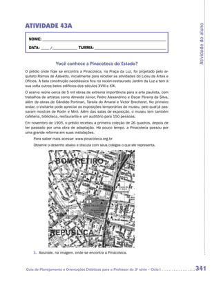 ATIVIDADE 43A




                                                                                         Atividade do aluno
  NOME:___________________________________________________________________________

  DATA: _____ /_______________	TURMA:____________________________________________


                  Você conhece a Pinacoteca do Estado?
O prédio onde hoje se encontra a Pinacoteca, na Praça da Luz, foi projetado pelo ar-
quiteto Ramos de Azevedo, inicialmente para receber as atividades do Liceu de Artes e
Ofícios. A bela construção neoclássica fica no recém-restaurado Jardim da Luz e tem à
sua volta outros belos edifícios dos séculos XVIII e XIX.
O acervo reúne cerca de 5 mil obras de extrema importância para a arte paulista, com
trabalhos de artistas como Almeida Júnior, Pedro Alexandrino e Oscar Pereira da Silva,
além de obras de Cândido Portinari, Tarsila do Amaral e Victor Brecheret. No primeiro
andar, o visitante pode apreciar as exposições temporárias do museu, pelo qual já pas-
saram mostras de Rodin e Miró. Além das salas de exposição, o museu tem também
cafeteria, biblioteca, restaurante e um auditório para 150 pessoas.
Em novembro de 1905, o prédio recebeu a primeira coleção de 26 quadros, depois de
ter passado por uma obra de adaptação. Há pouco tempo, a Pinacoteca passou por
uma grande reforma em suas instalações.
     Para saber mais acesse: www.pinacoteca.org.br
     Observe o desenho abaixo e discuta com seus colegas o que ele representa.




     1.	 Assinale, na imagem, onde se encontra a Pinacoteca.



Guia de Planejamento e Orientações Didáticas para o Professor da 3a série – Ciclo I      341
 