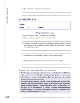2.	 O que discutimos sobre esta representação:
Atividade do aluno




                     ATIVIDADE 43B
                      NOME:___________________________________________________________________________

                      DATA: _____ /_______________	TURMA:____________________________________________


                                                Chegando à Pinacoteca
                        Observe o mapa que indica a localização da Pinacoteca.
                        1.	 Em que rua ou avenida fica o prédio da Pinacoteca?


                        2.	 Para quem não conhece o local, vamos pensar em outras indicações que pos-
                            sam ajudar a chegar ao prédio do museu. A partir do mapa, quais pontos de
                            referência você indicaria?




                        3.	 Se a pessoa for utilizar o metrô, qual é a estação mais próxima?


                        4.	 Ao descer na estação do metrô, qual o caminho que deve seguir?




                     O que é importante discutir com os alunos:
                       Reafirmar que, nesse mapa, o nome das ruas, as estações do metrô, Museu
                       de Arte Sacra etc. são indicações importantes que ajudam as pessoas que
                       não conhecem o museu a chegar ao local. É por isso que essas informações
                       chamam-se “pontos de referência”.
                       Como lição de casa, para ser entregue em uma data planejada por você, peça
                       os alunos que listem os principais pontos de referência por que passam no
                       percurso de sua casa para a escola. Podem pedir ajuda a um adulto para sa-
                       ber quais são as principais ruas no caminho. Para isso, seria interessante
                       preparar uma folha de atividade (ou peça para que copiem no caderno de lição
                       de casa), como segue na página ao lado:


342                    	Guia de Planejamento e Orientações Didáticas para o Professor da 3a série – Ciclo I
 