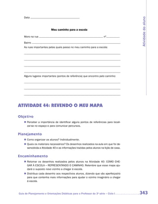 Data




                                                                                            Atividade do aluno
                           Meu caminho para a escola

    Moro na rua                                                           nº

    Bairro
    As ruas importantes pelas quais passo no meu caminho para a escola:




    Alguns lugares importantes (pontos de referência) que encontro pelo caminho:




ATIVIDADE 44: REVENDO O MEU MAPA

Objetivo
    „„ Perceber a importância de identificar alguns pontos de referências para locali-
       zar-se no espaço e para comunicar percursos.


Planejamento
    „„ Como organizar os alunos? Individualmente.
    „„ Quais os materiais necessários? Os desenhos realizados na aula em que foi de-
       senvolvida a Atividade 40 e as informações trazidas pelos alunos na lição de casa.


Encaminhamento
    „„ Retomar os desenhos realizados pelos alunos na Atividade 40: COMO CHE-
       GAR À ESCOLA – REPRESENTANDO O CAMINHO. Relembre que esse mapa aju-
       dará o suposto novo vizinho a chegar à escola.
    „„ Distribua cada desenho aos respectivos alunos, dizendo que vão aperfeiçoá-lo
       para que contenha mais informações para ajudar o vizinho imaginário a chegar
       à escola.



Guia de Planejamento e Orientações Didáticas para o Professor da 3a série – Ciclo I         343
 