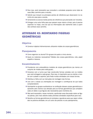 „„ Para isso, será necessário que consultem a atividade proposta como lição de
            casa (Meu caminho para a escola).
         „„ Solicite que incluam os principais pontos de referência que observaram no ca-
            minho de casa para a escola.
         „„ Certamente os alunos trarão pontos de referência que precisarão ser incluídos.
         „„ Entregue uma outra folha para que passem esse roteiro a limpo, pois é preciso
            caprichar no mapa, uma vez que as informações são realmente úteis a quem
            não conhece esse caminho.



      ATIVIDADE 45: MONTANDO FIGURAS
      GEOMÉTRICAS

      Objetivo
         „„ Construir objetos tridimensionais utilizando moldes de corpos geométricos.


      Planejamento
         „„ Como organizar os alunos? Em grupos de quatro a cinco alunos.
         „„ Quais os materiais necessários? Moldes dos corpos geométricos, cola, papel
            espelho e tesoura.


      Encaminhamento
         „„ Providencie com antecedência modelos de corpos geométricos (ao menos um
            conjunto de moldes para cada grupo).
         „„ Converse com a turma que hoje construirão formas variadas com os moldes
            que você entregará a cada grupo. Para isso, é importante que os oriente a mon-
            tar com cuidado e capricho, pois farão muitas atividades com essas formas.
         „„ Distribua a folha com as instruções de montagem das formas.
         „„ Leia com a classe as orientações de montagem e certifique-se de que todos
            compreenderam.
         „„ Acompanhe os grupos auxiliando-os na confecção desses corpos geométricos e
            aproveite para chamar sua atenção para as formas geométricas que compõem
            cada um deles e que figuras são necessárias para montá-los etc.
         „„ Não será necessário, nesse momento, aprofundar essa discussão sobre as figu-
            ras planas, pois mais adiante estão previstas atividades específicas para isso.
         „„ Recolha as formas geométricas já montadas e guarde-as para que sejam utiliza-
            das na próxima atividade, em um outro dia previsto no seu planejamento.




344     	Guia de Planejamento e Orientações Didáticas para o Professor da 3a série – Ciclo I
 