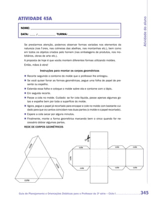 ATIVIDADE 45A




                                                                                                 Atividade do aluno
 NOME:___________________________________________________________________________

 DATA: _____ /_______________	TURMA:____________________________________________


    Se prestarmos atenção, podemos observar formas variadas nos elementos da
    natureza (nas flores, nas colmeias das abelhas, nas montanhas etc.), bem como
    em todos os objetos criados pelo homem (nas embalagens de produtos, nos mo-
    biliários, obras de arte etc.).
    A proposta de hoje é que vocês montem diferentes formas utilizando moldes.
    Então, mãos à obra!

                  Instruções para montar os corpos geométricos
    „„ Recorte seguindo o contorno do molde que o professor lhe entregou.
    „„ Se você quiser forrar as formas geométricas, pegue uma folha de papel de pre-
       sente ou espelho.
    „„ Estenda essa folha e coloque o molde sobre ela e contorne com o lápis.
    „„ Em seguida recorte.
    „„ Passe a cola no molde. Cuidado: se for cola líquida, passe apenas algumas go-
       tas e espalhe bem por toda a superfície do molde.
    „„ Agora, pegue o papel já recortado para encapar e cole no molde com bastante cui-
       dado para que os cantos coincidam nas duas partes (o molde e o papel recortado).
    „„ Espere a cola secar por alguns minutos.
    „„ Finalmente, monte a forma geométrica marcando bem o vinco quando for ne-
       cessário dobrar algumas partes.
    REDE DE CORPOS GEOMÉTRICOS
        e
       col




                                                   cole                           cole    cole
                                           cole
                              co
                                le




                                                    cole                          cole    cole




    cole



Guia de Planejamento e Orientações Didáticas para o Professor da 3a série – Ciclo I              345
 