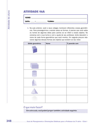 ATIVIDADE 46A
Atividade do aluno


                      NOME:___________________________________________________________________________

                      DATA: _____ /_______________	TURMA:____________________________________________


                        1.	 Na aula anterior, você e seus colegas montaram diferentes corpos geométri-
                            cos. Para prosseguirmos o estudo sobre as formas, é preciso que você saiba
                            os nomes de algumas delas para usá-los ao se referir a esses objetos. Na
                            conversa com a sua turma e com a ajuda de seu professor, tente descobrir o
                            nome de cada forma geométrica que você montou. Em seguida procure rela-
                            cionar algumas dessas formas aos objetos que existem ao seu redor.

                         Sólido geométrico        Nome                         É parecido com




                     O que mais fazer?
                       Em outra aula, você poderá propor também a atividade seguinte.




348                    	Guia de Planejamento e Orientações Didáticas para o Professor da 3a série – Ciclo I
 