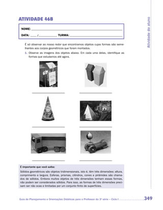 ATIVIDADE 46B




                                                                                       Atividade do aluno
 NOME:___________________________________________________________________________

 DATA: _____ /_______________	TURMA:____________________________________________


    É só observar ao nosso redor que encontramos objetos cujas formas são seme-
    lhantes aos corpos geométricos que foram montados.
    1.	 Observe as imagens dos objetos abaixo. Em cada uma delas, identifique as
        formas que estudamos até agora.




É importante que você saiba:
Sólidos geométricos são objetos tridimensionais, isto é, têm três dimensões: altura,
comprimento e largura. Esferas, prismas, cilindros, cones e pirâmides são chama-
dos de sólidos. Embora muitos objetos de três dimensões tenham essas formas,
não podem ser considerados sólidos. Para isso, as formas de três dimensões preci-
sam ser não ocas e limitadas por um conjunto finito de superfícies.



Guia de Planejamento e Orientações Didáticas para o Professor da 3a série – Ciclo I    349
 