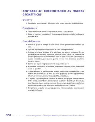ATIVIDADE 47: DIFERENCIANDO AS FIGURAS
      GEOMÉTRICAS
      Objetivo
         „„ Reconhecer semelhanças e diferenças entre corpos redondos e não redondos.


      Planejamento
         „„ Como organizar os alunos? Em grupos de quatro a cinco alunos.
         „„ Quais os materiais necessários? Os corpos geométricos montados e cópias da
            Atividade 47A.


      Encaminhamento
         „„ Formar os grupos e entregar a cada um as formas geométricas montadas por
            eles.
         „„ Diga que hoje irão analisar as formas de cada corpo geométrico.
         „„ Distribua a folha de Atividade 47A, solicitando que leiam o enunciado. Em se-
            guida peça que um aluno explique a atividade para a classe. Se observar que
            a explicação não está suficientemente clara ou está equivocada, vá fazendo os
            ajustes necessários, para que se garanta o maior nível de clareza possível a
            todos os alunos.
         „„ Solicite que façam em grupos somente as questões a e b.
         „„ Acompanhe a realização da atividade, observando como os grupos estão resol-
            vendo as questões.
         „„ Quando a maioria já tiver terminado a tarefa, proponha a discussão com a clas-
            se toda das questões c e d. Peça que cada grupo diga quantos agrupamentos
            diferentes formaram, solicitando que justifiquem cada um.
         „„ O objetivo é que cheguem à formação de apenas dois grupos: formas arredon-
            dadas e não arredondadas, caracterizando os objetos de cada um desses gru-
            pos. O que os alunos poderão comentar é que em um grupo ficaram as formas
            que têm as partes curvas, e no outro, as que têm pontas e cantos.
         „„ É importante perguntar em qual agrupamento inseririam objetos parecidos com
            uma bola de futebol.




350     	Guia de Planejamento e Orientações Didáticas para o Professor da 3a série – Ciclo I
 