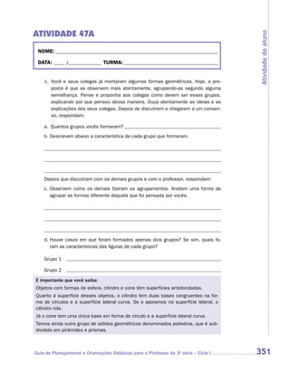 ATIVIDADE 47A




                                                                                      Atividade do aluno
 NOME:___________________________________________________________________________

 DATA: _____ /_______________	TURMA:____________________________________________


    1.	 Você e seus colegas já montaram algumas formas geométricas. Hoje, a pro-
        posta é que as observem mais atentamente, agrupando-as segundo alguma
        semelhança. Pense e proponha aos colegas como devem ser esses grupos,
        explicando por que pensou dessa maneira. Ouça atentamente as ideias e as
        explicações dos seus colegas. Depois de discutirem e chegarem a um consen-
        so, respondam:

    a.	 Quantos grupos vocês formaram? 	
    b.	Descrevam abaixo a característica de cada grupo que formaram.




    Depois que discutiram com os demais grupos e com o professor, respondam:
    c.	Observem como os demais fizeram os agrupamentos. Anotem uma forma de
       agrupar as formas diferente daquela que foi pensada por vocês.




    d.	Houve casos em que foram formados apenas dois grupos? Se sim, quais fo-
       ram as características das figuras de cada grupo?

    Grupo 1

    Grupo 2 	

É importante que você saiba:
Objetos com formas de esfera, cilindro e cone têm superfícies arredondadas.
Quanto à superfície desses objetos, o cilindro tem duas bases congruentes na for-
ma de círculos e a superfície lateral curva. Se o apoiamos na superfície lateral, o
cilindro rola.
Já o cone tem uma única base em forma de círculo e a superfície lateral curva.
Temos ainda outro grupo de sólidos geométricos denominados poliedros, que é sub-
dividido em pirâmides e prismas.



Guia de Planejamento e Orientações Didáticas para o Professor da 3a série – Ciclo I   351
 