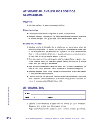 ATIVIDADE 48: ANÁLISE DOS SÓLIDOS
                     GEOMÉTRICOS

                     Objetivo
                        „„ Identificar as faces de alguns corpos geométricos.


                     Planejamento
                        „„ Como organizar os alunos? Em grupos de quatro ou cinco alunos.
                        „„ Quais os materiais necessários? Os corpos geométricos montados, uma folha
                           de papel sulfite para cada grupo, lápis, cópias das Atividades 48A e 48B.


                     Encaminhamentos
                        „„ Distribua a folha da Atividade 48A e solicite que um aluno faça a leitura do
                           enunciado em voz alta. Em seguida, peça que outro aluno explique para a clas-
                           se o que deve ser feito. Se observar que a explicação não está suficientemente
                           clara ou está equivocada, vá fazendo os ajustes necessários para que se garan-
                           ta maior nível de clareza possível a todos os alunos.
                        „„ Deixe claro que será necessário apoiar cada forma geométrica no papel e con-
                           tornar todas as partes ou superfícies dessas formas. Por isso, na 2a coluna
                           haverá mais que uma figura desenhada.
                        „„ Após terminarem essa tarefa, peça aos alunos que comparem os desenhos ob-
                           tidos de cada sólido. Percorra a classe e observe se ocorreram divergências.
                        „„ Antes de socializar com a turma, coloque o mesmo quadro da atividade na lou-
                           sa para preenchê-lo coletivamente.
                        „„ É preciso informar que as partes contornadas em cada sólido são chamadas
                           faces. Preencha coletivamente então o 2o quadro, em que serão colocados nú-
                           meros de faces de cada sólido (Atividade 48B).



                     ATIVIDADE 48A
Atividade do aluno




                      NOME:___________________________________________________________________________

                      DATA: _____ /_______________	TURMA:____________________________________________


                        1.	 Observe as características de cada uma das formas que vocês montaram.
                            Seu grupo deve ter seis tipos diferentes de formas.
                           Pegue seis folhas diferentes (cada uma com o nome de um corpo geométrico).




352                    	Guia de Planejamento e Orientações Didáticas para o Professor da 3a série – Ciclo I
 