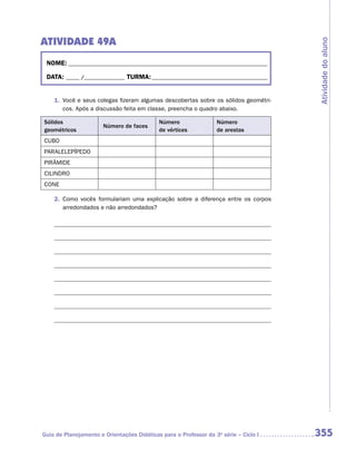 ATIVIDADE 49A




                                                                                      Atividade do aluno
 NOME:___________________________________________________________________________

 DATA: _____ /_______________	TURMA:____________________________________________


    1.	 Você e seus colegas fizeram algumas descobertas sobre os sólidos geométri-
        cos. Após a discussão feita em classe, preencha o quadro abaixo.

Sólidos                                     Número                Número
                       Número de faces
geométricos                                 de vértices           de arestas
CUBO
PARALELEPÍPEDO
PIRÂMIDE
CILINDRO
CONE

    2.	 Como vocês formulariam uma explicação sobre a diferença entre os corpos
        arredondados e não arredondados?




Guia de Planejamento e Orientações Didáticas para o Professor da 3a série – Ciclo I   355
 