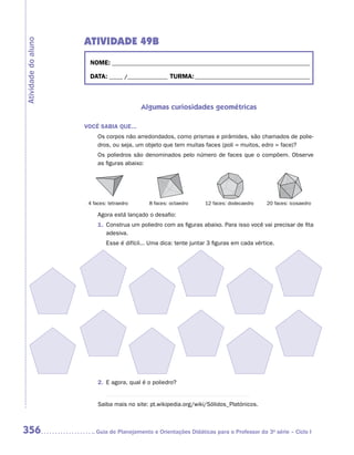 ATIVIDADE 49B
Atividade do aluno


                       NOME:___________________________________________________________________________

                       DATA: _____ /_______________	TURMA:____________________________________________



                                             Algumas curiosidades geométricas

                     VOCÊ SABIA QUE...
                           Os corpos não arredondados, como prismas e pirâmides, são chamados de polie-
                           dros, ou seja, um objeto que tem muitas faces (poli = muitos, edro = face)?
                           Os poliedros são denominados pelo número de faces que o compõem. Observe
                           as figuras abaixo:




                     	 4 faces: tetraedro	      8 faces: octaedro	    12 faces: dodecaedro	   20 faces: icosaedro

                           Agora está lançado o desafio:
                           1.	 Construa um poliedro com as figuras abaixo. Para isso você vai precisar de fita
                               adesiva.
                           	   Esse é difícil... Uma dica: tente juntar 3 figuras em cada vértice.




                           2.	 E agora, qual é o poliedro?


                           Saiba mais no site: pt.wikipedia.org/wiki/Sólidos_Platónicos.



356                      	Guia de Planejamento e Orientações Didáticas para o Professor da 3a série – Ciclo I
 