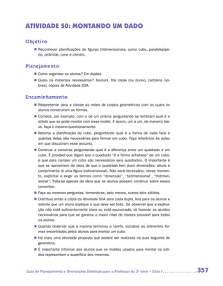 ATIVIDADE 50: MONTANDO UM DADO

Objetivo
    „„ Reconhecer planificações de figuras tridimensionais, como cubo, paralelepípe-
       do, pirâmide, cone e cilindro.


Planejamento
    „„ Como organizar os alunos? Em duplas.
    „„ Quais os materiais necessários? Tesoura, fita crepe (ou durex), cartolina (so-
       bras), cópias da Atividade 50A.


Encaminhamento
    „„ Reapresente para a classe as redes de corpos geométricos com os quais os
       alunos construíram as formas.
    „„ Comece, por exemplo, com o de um prisma perguntando se lembram qual é o
       sólido que se pode montar com esse molde. E assim, um a um, de maneira bre-
       ve, faça o mesmo questionamento.
    „„ Retome a planificação do cubo, perguntando qual é a forma de cada face e
       quantas delas são necessárias para formar um cubo. Faça referência às aulas
       em que discutiram esse assunto.
    „„ Continue a conversa perguntando qual é a diferença entre um quadrado e um
       cubo. É provável que digam que o quadrado “é a forma achatada” de um cubo,
       e que para compor um cubo são necessários seis quadrados. O importante é
       que se aproximem da ideia de que o quadrado tem duas dimensões: altura e
       comprimento (é uma figura bidimensional). Não será necessário, nesse momen-
       to, explicitar e exigir os termos como “dimensão”, “bidimensional”, “tridimen-
       sional”. Trata-se apenas da ideia que os alunos possam construir sobre esses
       conceitos.
    „„ Faça as mesmas perguntas, tomando-se, pelo menos, outros dois sólidos.
    „„ Distribua então a cópia da Atividade 50A para cada dupla, leia para os alunos e
       solicite que um aluno explique o que deve ser feito. Se observar que a explica-
       ção não está suficientemente clara ou está equivocada, vá fazendo os ajustes
       necessários para que se garanta o maior nível de clareza possível para todos
       os alunos.
    „„ Quando observar que a maioria terminou a tarefa, socialize as diferentes for-
       mas encontradas pelos alunos para montar um cubo.
    „„ Há mais uma atividade proposta que poderá ser realizada na aula seguinte de
       geometria.
    „„ É importante informar aos alunos que os moldes usados para montar os sóli-
       dos representam a superfície dos mesmos.



Guia de Planejamento e Orientações Didáticas para o Professor da 3a série – Ciclo I      357
 