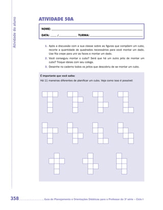 Atividade 50A
Atividade do aluno


                      NOME:___________________________________________________________________________

                      DATA: _____ /_______________	TURMA:____________________________________________


                        1.	 Após a discussão com a sua classe sobre as figuras que compõem um cubo,
                            recorte a quantidade de quadrados necessários para você montar um dado.
                            Use fita crepe para unir as faces e montar um dado.
                        2.	 Você conseguiu montar o cubo? Será que há um outro jeito de montar um
                            cubo? Troque ideias com seu colega.
                        3.	 Desenhe no caderno todos os jeitos que descobriu de se montar um cubo.


                     É importante que você saiba:
                     Há 11 maneiras diferentes de planificar um cubo. Veja como isso é possível:




358                    	Guia de Planejamento e Orientações Didáticas para o Professor da 3a série – Ciclo I
 