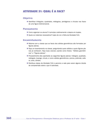 ATIVIDADE 51: QUAL É A FACE?

      Objetivo
         „„ Identificar triângulos, quadrados, retângulos, pentágonos e círculos nas faces
            de uma figura tridimensional.


      Planejamento
         „„ Como organizar os alunos? A princípio coletivamente e depois em duplas.
         „„ Quais os materiais necessários? Lápis de cor e folha da Atividade 51A.


      Encaminhamento
         „„ Retome com a classe que as faces dos sólidos geométricos são formadas por
            figuras planas.
         „„ Faça um levantamento na classe, perguntando quais sólidos e quais figuras pla-
            nas já conhecem. Faça duas colunas usando como títulos: “Sólidos geométri-
            cos” e “Figuras planas”.
         „„ Provavelmente eles apontarão as seguintes figuras planas: triângulo, quadrado,
            retângulo, losango, círculo, e como sólidos geométricos: prisma, pirâmide, esfe-
            ra, cone, cilindro.
         „„ Distribua cópias da Atividade 51A e percorra a sala para sanar alguma dúvida
            de compreensão sobre o que é solicitado.




360     	Guia de Planejamento e Orientações Didáticas para o Professor da 3a série – Ciclo I
 