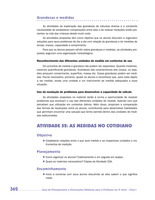 Grandezas e medidas

           As atividades de exploração das grandezas de natureza diversa e a constante
      necessidade de estabelecer comparações entre elas e de realizar medições estão pre-
      sentes na vida das crianças desde muito cedo.
           As atividades propostas têm como objetivo que os alunos discutam e organizem
      soluções para seus problemas do dia a dia com relação às grandezas e às medidas de
      tempo, massa, capacidade e comprimento.
           Para que os alunos possam refletir sobre grandezas e medidas, as atividades pro-
      postas seguiram uma organização metodológica:

      Reconhecimento das diferentes unidades de medida em contextos de uso
           Os conceitos de medida e grandeza não podem ser separados. Quando medimos,
      estamos quantificando grandezas. Grandezas são características dos corpos, ou seja,
      eles possuem comprimento, superfície, massa etc. Essas grandezas podem ser medi-
      das. Faz-se necessário, portanto, ajudar os alunos a reconhecer que, para cada objeto
      a ser medido, existe uma unidade e um instrumento de medida adequados a essa
      situação.

      Uso da resolução de problemas para desenvolver a capacidade de cálculo
           As atividades propostas no material darão à turma a oportunidade de resolver
      problemas que envolvam o uso das diferentes unidades de medida, fazendo com que
      percebam sua utilização em contextos diários. Além disso, propiciam a comparação
      das formas de resoluções entre os alunos, contribuindo para desenvolver habilidades
      que permitam encontrar uma solução que tenha sentido dentro das unidades de medi-
      das selecionadas.



      ATIVIDADE 52: AS MEDIDAS NO COTIDIANO
      Objetivo
          „„ Estabelecer relações entre o que será medido e as respectivas unidades e ins-
             trumentos de medição.

      Planejamento
          „„ Como organizar os alunos? Coletivamente e em seguida em duplas.
          „„ Quais os materiais necessários? Cópias da Atividade 52A.

      Encaminhamento
          „„ Inicie a conversa com seus alunos discutindo se eles sabem o que significa
             medir.



362      	Guia de Planejamento e Orientações Didáticas para o Professor da 3a série – Ciclo I
 