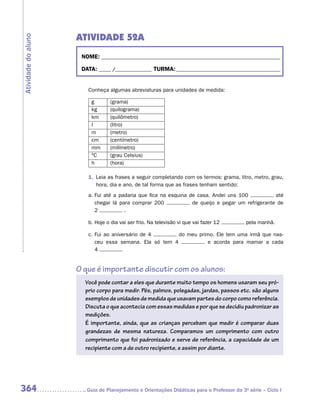 ATIVIDADE 52A
Atividade do aluno


                      NOME:___________________________________________________________________________

                      DATA: _____ /_______________	TURMA:____________________________________________


                        Conheça algumas abreviaturas para unidades de medida:

                          g       (grama)
                          kg      (quilograma)
                          km      (quilômetro)
                          l       (litro)
                          m       (metro)
                          cm      (centímetro)
                          mm      (milímetro)
                          ºC      (grau Celsius)
                          h       (hora)

                        1.	 Leia as frases a seguir completando com os termos: grama, litro, metro, grau,
                            hora, dia e ano, de tal forma que as frases tenham sentido:
                        a.	Fui até a padaria que fica na esquina de casa. Andei uns 100            até
                           chegar lá para comprar 200             de queijo e pegar um refrigerante de
                           2           .

                        b.	Hoje o dia vai ser frio. Na televisão vi que vai fazer 12       pela manhã.

                        c.	Fui ao aniversário de 4       do meu primo. Ele tem uma irmã que nas-
                           ceu essa semana. Ela só tem 4            e acorda para mamar a cada
                           4


                     O que é importante discutir com os alunos:
                       Você pode contar a eles que durante muito tempo os homens usaram seu pró-
                       prio corpo para medir. Pés, palmos, polegadas, jardas, passos etc. são alguns
                       exemplos de unidades de medida que usavam partes do corpo como referência.
                       Discuta o que acontecia com essas medidas e por que se decidiu padronizar as
                       medições.
                       É importante, ainda, que as crianças percebam que medir é comparar duas
                       grandezas de mesma natureza. Comparamos um comprimento com outro
                       comprimento que foi padronizado e serve de referência, a capacidade de um
                       recipiente com a de outro recipiente, e assim por diante.




364                    	Guia de Planejamento e Orientações Didáticas para o Professor da 3a série – Ciclo I
 