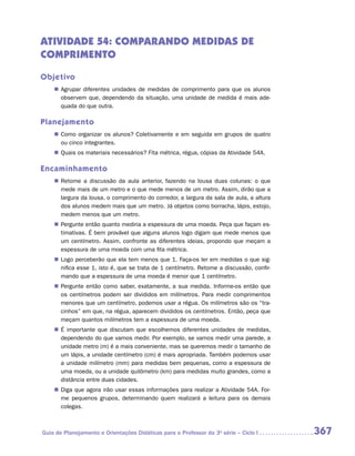 ATIVIDADE 54: COMPARANDO MEDIDAS DE
COMPRIMENTO

Objetivo
    „„ Agrupar diferentes unidades de medidas de comprimento para que os alunos
       observem que, dependendo da situação, uma unidade de medida é mais ade-
       quada do que outra.

Planejamento
    „„ Como organizar os alunos? Coletivamente e em seguida em grupos de quatro
       ou cinco integrantes.
    „„ Quais os materiais necessários? Fita métrica, régua, cópias da Atividade 54A.

Encaminhamento
    „„ Retome a discussão da aula anterior, fazendo na lousa duas colunas: o que
       mede mais de um metro e o que mede menos de um metro. Assim, dirão que a
       largura da lousa, o comprimento do corredor, a largura da sala de aula, a altura
       dos alunos medem mais que um metro. Já objetos como borracha, lápis, estojo,
       medem menos que um metro.
    „„ Pergunte então quanto mediria a espessura de uma moeda. Peça que façam es-
       timativas. É bem provável que alguns alunos logo digam que mede menos que
       um centímetro. Assim, confronte as diferentes ideias, propondo que meçam a
       espessura de uma moeda com uma fita métrica.
    „„ Logo perceberão que ela tem menos que 1. Faça-os ler em medidas o que sig-
       nifica esse 1, isto é, que se trata de 1 centímetro. Retome a discussão, confir-
       mando que a espessura de uma moeda é menor que 1 centímetro.
    „„ Pergunte então como saber, exatamente, a sua medida. Informe-os então que
       os centímetros podem ser divididos em milímetros. Para medir comprimentos
       menores que um centímetro, podemos usar a régua. Os milímetros são os “tra-
       cinhos” em que, na régua, aparecem divididos os centímetros. Então, peça que
       meçam quantos milímetros tem a espessura de uma moeda.
    „„ É importante que discutam que escolhemos diferentes unidades de medidas,
       dependendo do que vamos medir. Por exemplo, se vamos medir uma parede, a
       unidade metro (m) é a mais conveniente, mas se queremos medir o tamanho de
       um lápis, a unidade centímetro (cm) é mais apropriada. Também podemos usar
       a unidade milímetro (mm) para medidas bem pequenas, como a espessura de
       uma moeda, ou a unidade quilômetro (km) para medidas muito grandes, como a
       distância entre duas cidades.
    „„ Diga que agora irão usar essas informações para realizar a Atividade 54A. For-
       me pequenos grupos, determinando quem realizará a leitura para os demais
       colegas.



Guia de Planejamento e Orientações Didáticas para o Professor da 3a série – Ciclo I       367
 