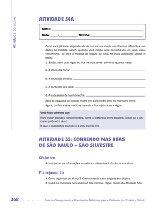 ATIVIDADE 54A
Atividade do aluno


                      NOME:___________________________________________________________________________

                      DATA: _____ /_______________	TURMA:____________________________________________


                        Como você já sabe, dependendo do que vamos medir, escolhemos diferentes uni-
                        dades de medida. Assim, quando você mediu uma borracha ou um lápis, usou
                        centímetros. Já para a medida da largura da sala, foi mais adequado utilizar o
                        metro.
                        1.	Então, sem usar régua ou fita métrica, tente adivinhar quanto mede:

                        a.	A altura da porta:


                        b.	A altura do armário:


                        c.	A ponta do seu lápis:


                        d.	A espessura da sua borracha:
                        (Não se esqueça de colocar metro (m), centímetro (cm) ou milímetro (mm).)
                        Agora, confira essas medidas usando a fita métrica ou a régua.

                     Você ficou sabendo que:
                     Para medir grandes comprimentos, como a distância entre cidades, utiliza-se a uni-
                     dade quilômetro (km).
                     E que 1 quilômetro equivale a 1.000 metros (m).




                     ATIVIDADE 55: CORRENDO NAS RUAS
                     DE SÃO PAULO – SÃO SILVESTRE

                     Objetivo
                        „„ Interpretar as informações numéricas referentes à distância e à altura.


                     Planejamento
                        „„ Como organizar os alunos? Coletivamente e em seguida em duplas.
                        „„ Quais os materiais necessários? Fita métrica, régua, cópias da Atividade 55A.




368                    	Guia de Planejamento e Orientações Didáticas para o Professor da 3a série – Ciclo I
 