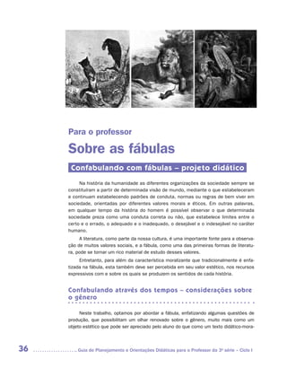 Para o professor

     Sobre as fábulas
      Confabulando com fábulas – projeto didático
          Na história da humanidade as diferentes organizações da sociedade sempre se
     constituíram a partir de determinada visão de mundo, mediante o que estabeleceram
     e continuam estabelecendo padrões de conduta, normas ou regras de bem viver em
     sociedade, orientadas por diferentes valores morais e éticos. Em outras palavras,
     em qualquer tempo da história do homem é possível observar o que determinada
     sociedade preza como uma conduta correta ou não, que estabelece limites entre o
     certo e o errado, o adequado e o inadequado, o desejável e o indesejável no caráter
     humano.
          A literatura, como parte da nossa cultura, é uma importante fonte para a observa-
     ção de muitos valores sociais, e a fábula, como uma das primeiras formas de literatu-
     ra, pode se tornar um rico material de estudo desses valores.
          Entretanto, para além da característica moralizante que tradicionalmente é enfa-
     tizada na fábula, esta também deve ser percebida em seu valor estético, nos recursos
     expressivos com e sobre os quais se produzem os sentidos de cada história.


     Confabulando através dos tempos – considerações sobre
     o gênero

          Neste trabalho, optamos por abordar a fábula, enfatizando algumas questões de
     produção, que possibilitam um olhar renovado sobre o gênero, muito mais como um
     objeto estético que pode ser apreciado pelo aluno do que como um texto didático-mora­



36      	Guia de Planejamento e Orientações Didáticas para o Professor da 3a série – Ciclo I
 